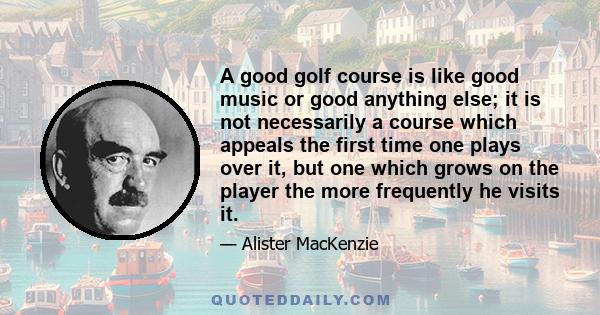 A good golf course is like good music or good anything else; it is not necessarily a course which appeals the first time one plays over it, but one which grows on the player the more frequently he visits it.