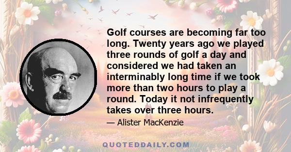 Golf courses are becoming far too long. Twenty years ago we played three rounds of golf a day and considered we had taken an interminably long time if we took more than two hours to play a round. Today it not