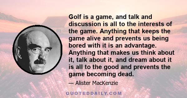 Golf is a game, and talk and discussion is all to the interests of the game. Anything that keeps the game alive and prevents us being bored with it is an advantage. Anything that makes us think about it, talk about it,