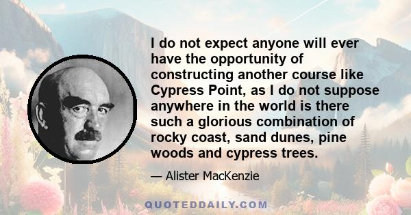 I do not expect anyone will ever have the opportunity of constructing another course like Cypress Point, as I do not suppose anywhere in the world is there such a glorious combination of rocky coast, sand dunes, pine