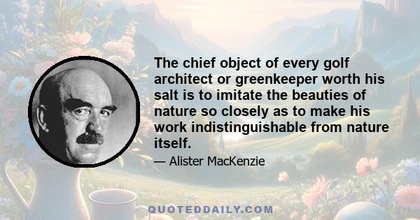 The chief object of every golf architect or greenkeeper worth his salt is to imitate the beauties of nature so closely as to make his work indistinguishable from nature itself.