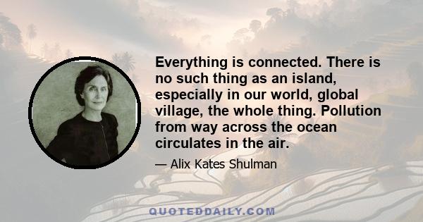 Everything is connected. There is no such thing as an island, especially in our world, global village, the whole thing. Pollution from way across the ocean circulates in the air.