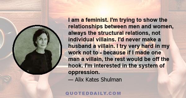 I am a feminist. I'm trying to show the relationships between men and women, always the structural relations, not individual villains. I'd never make a husband a villain. I try very hard in my work not to - because if I 