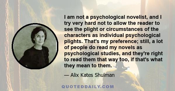 I am not a psychological novelist, and I try very hard not to allow the reader to see the plight or circumstances of the characters as individual psychological plights. That's my preference; still, a lot of people do