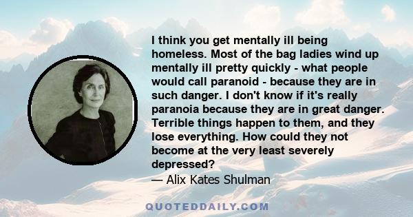 I think you get mentally ill being homeless. Most of the bag ladies wind up mentally ill pretty quickly - what people would call paranoid - because they are in such danger. I don't know if it's really paranoia because