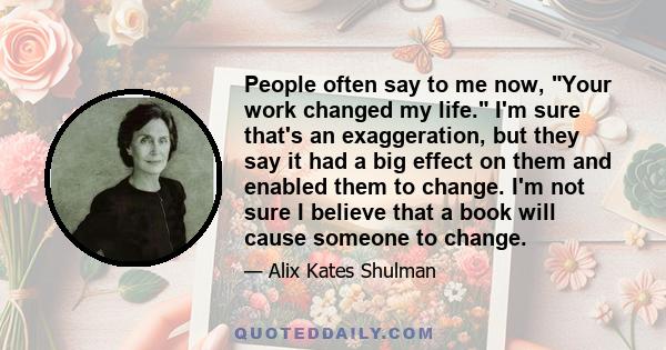 People often say to me now, Your work changed my life. I'm sure that's an exaggeration, but they say it had a big effect on them and enabled them to change. I'm not sure I believe that a book will cause someone to