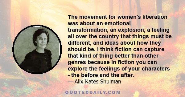 The movement for women's liberation was about an emotional transformation, an explosion, a feeling all over the country that things must be different, and ideas about how they should be. I think fiction can capture that 