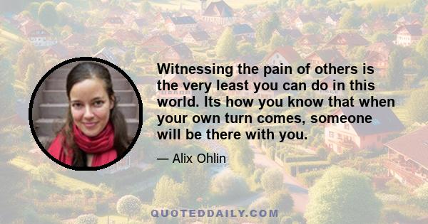 Witnessing the pain of others is the very least you can do in this world. Its how you know that when your own turn comes, someone will be there with you.