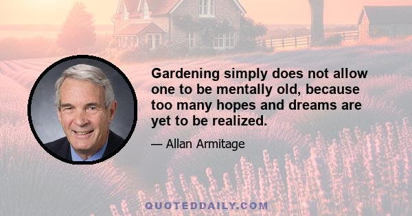 Gardening simply does not allow one to be mentally old, because too many hopes and dreams are yet to be realized.