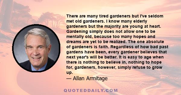 There are many tired gardeners but I've seldom met old gardeners. I know many elderly gardeners but the majority are young at heart. Gardening simply does not allow one to be mentally old, because too many hopes and