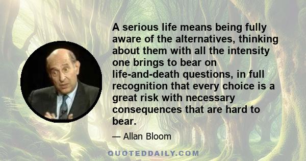 A serious life means being fully aware of the alternatives, thinking about them with all the intensity one brings to bear on life-and-death questions, in full recognition that every choice is a great risk with necessary 