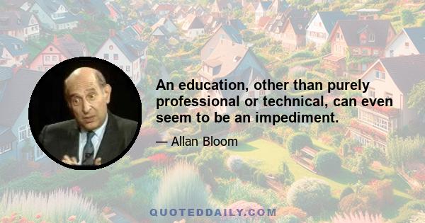 An education, other than purely professional or technical, can even seem to be an impediment.