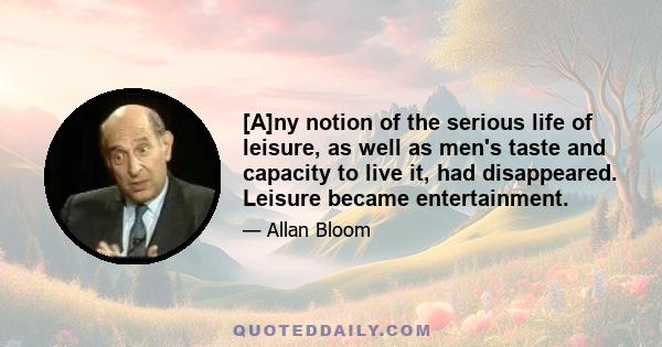 [A]ny notion of the serious life of leisure, as well as men's taste and capacity to live it, had disappeared. Leisure became entertainment.