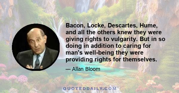 Bacon, Locke, Descartes, Hume, and all the others knew they were giving rights to vulgarity. But in so doing in addition to caring for man's well-being they were providing rights for themselves.