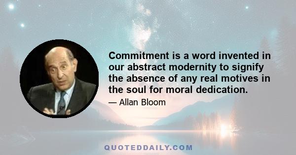 Commitment is a word invented in our abstract modernity to signify the absence of any real motives in the soul for moral dedication.