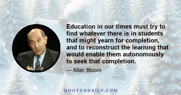 Education in our times must try to find whatever there is in students that might yearn for completion, and to reconstruct the learning that would enable them autonomously to seek that completion.