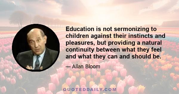 Education is not sermonizing to children against their instincts and pleasures, but providing a natural continuity between what they feel and what they can and should be.