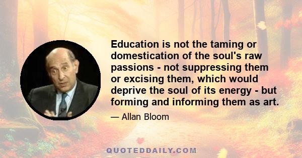 Education is not the taming or domestication of the soul's raw passions - not suppressing them or excising them, which would deprive the soul of its energy - but forming and informing them as art.