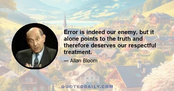 Error is indeed our enemy, but it alone points to the truth and therefore deserves our respectful treatment.