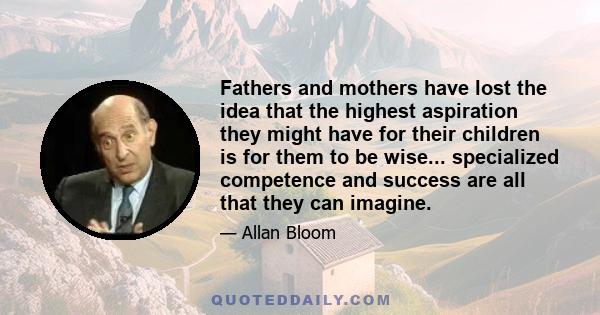 Fathers and mothers have lost the idea that the highest aspiration they might have for their children is for them to be wise... specialized competence and success are all that they can imagine.