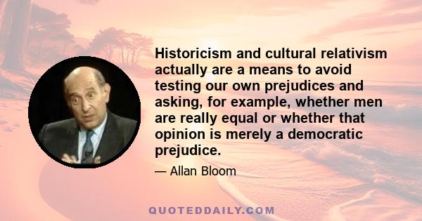 Historicism and cultural relativism actually are a means to avoid testing our own prejudices and asking, for example, whether men are really equal or whether that opinion is merely a democratic prejudice.