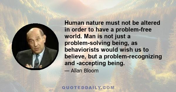 Human nature must not be altered in order to have a problem-free world. Man is not just a problem-solving being, as behaviorists would wish us to believe, but a problem-recognizing and -accepting being.