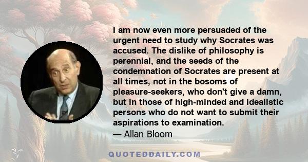 I am now even more persuaded of the urgent need to study why Socrates was accused. The dislike of philosophy is perennial, and the seeds of the condemnation of Socrates are present at all times, not in the bosoms of