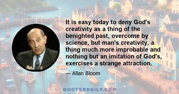 It is easy today to deny God's creativity as a thing of the benighted past, overcome by science, but man's creativity, a thing much more improbable and nothing but an imitation of God's, exercises a strange attraction.