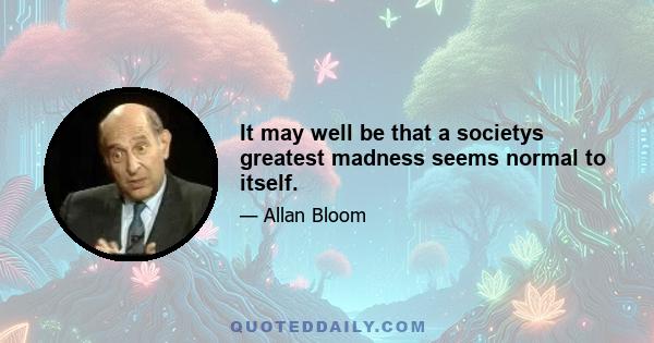 It may well be that a societys greatest madness seems normal to itself.