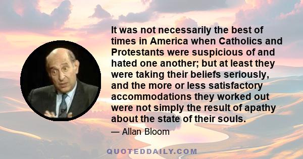 It was not necessarily the best of times in America when Catholics and Protestants were suspicious of and hated one another; but at least they were taking their beliefs seriously, and the more or less satisfactory