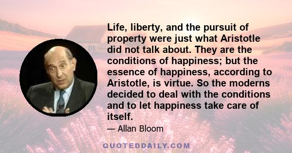 Life, liberty, and the pursuit of property were just what Aristotle did not talk about. They are the conditions of happiness; but the essence of happiness, according to Aristotle, is virtue. So the moderns decided to