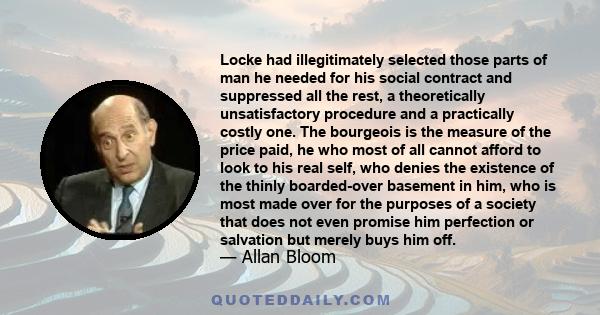 Locke had illegitimately selected those parts of man he needed for his social contract and suppressed all the rest, a theoretically unsatisfactory procedure and a practically costly one. The bourgeois is the measure of