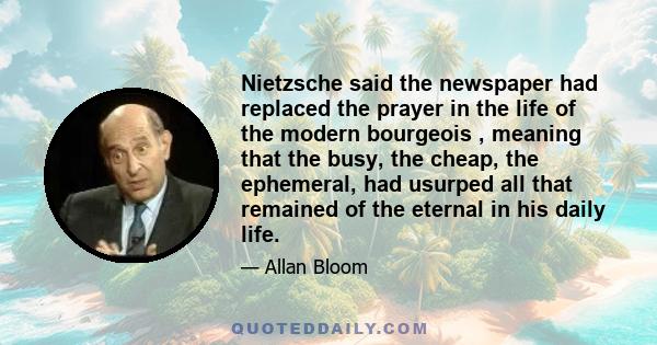 Nietzsche said the newspaper had replaced the prayer in the life of the modern bourgeois , meaning that the busy, the cheap, the ephemeral, had usurped all that remained of the eternal in his daily life.