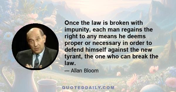 Once the law is broken with impunity, each man regains the right to any means he deems proper or necessary in order to defend himself against the new tyrant, the one who can break the law.