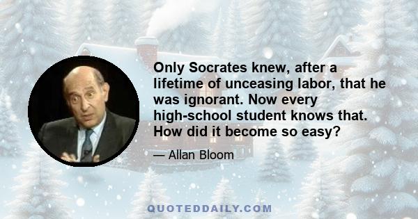 Only Socrates knew, after a lifetime of unceasing labor, that he was ignorant. Now every high-school student knows that. How did it become so easy?