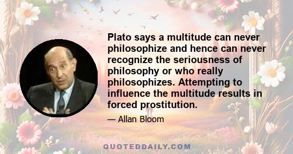 Plato says a multitude can never philosophize and hence can never recognize the seriousness of philosophy or who really philosophizes. Attempting to influence the multitude results in forced prostitution.