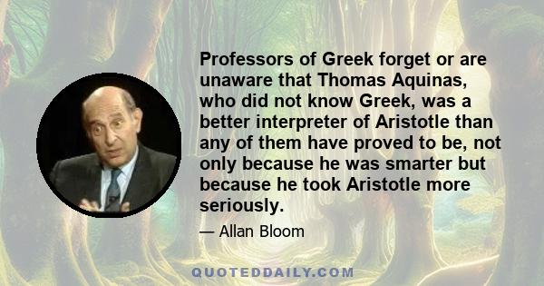 Professors of Greek forget or are unaware that Thomas Aquinas, who did not know Greek, was a better interpreter of Aristotle than any of them have proved to be, not only because he was smarter but because he took