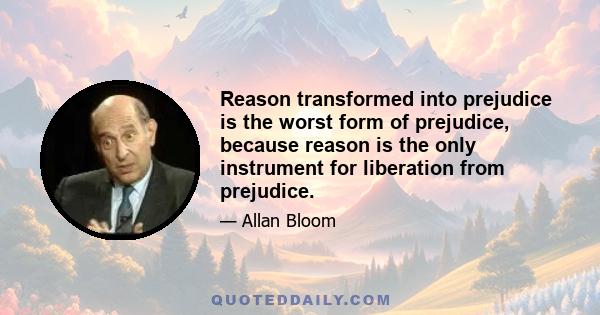 Reason transformed into prejudice is the worst form of prejudice, because reason is the only instrument for liberation from prejudice.