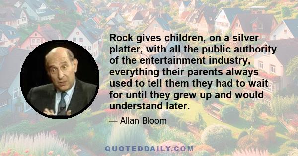 Rock gives children, on a silver platter, with all the public authority of the entertainment industry, everything their parents always used to tell them they had to wait for until they grew up and would understand later.