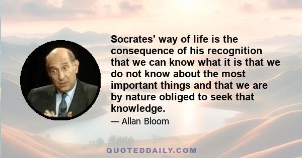 Socrates' way of life is the consequence of his recognition that we can know what it is that we do not know about the most important things and that we are by nature obliged to seek that knowledge.