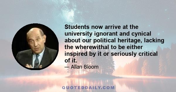 Students now arrive at the university ignorant and cynical about our political heritage, lacking the wherewithal to be either inspired by it or seriously critical of it.