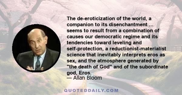 The de-eroticization of the world, a companion to its disenchantment ... seems to result from a combination of causes our democratic regime and its tendencies toward leveling and self-protection, a