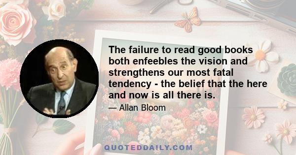 The failure to read good books both enfeebles the vision and strengthens our most fatal tendency - the belief that the here and now is all there is.