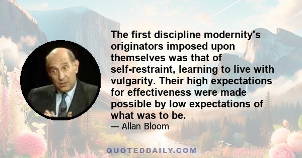 The first discipline modernity's originators imposed upon themselves was that of self-restraint, learning to live with vulgarity. Their high expectations for effectiveness were made possible by low expectations of what