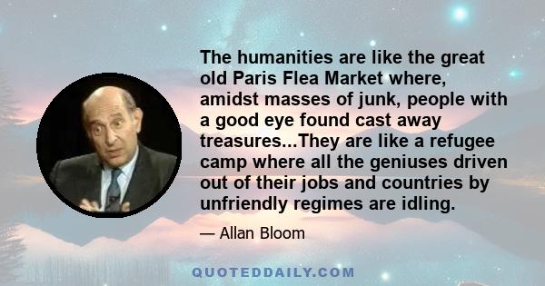 The humanities are like the great old Paris Flea Market where, amidst masses of junk, people with a good eye found cast away treasures...They are like a refugee camp where all the geniuses driven out of their jobs and