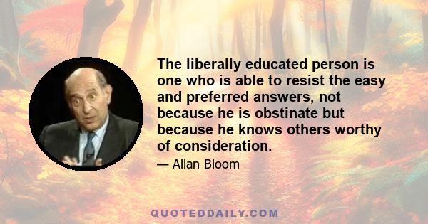 The liberally educated person is one who is able to resist the easy and preferred answers, not because he is obstinate but because he knows others worthy of consideration.