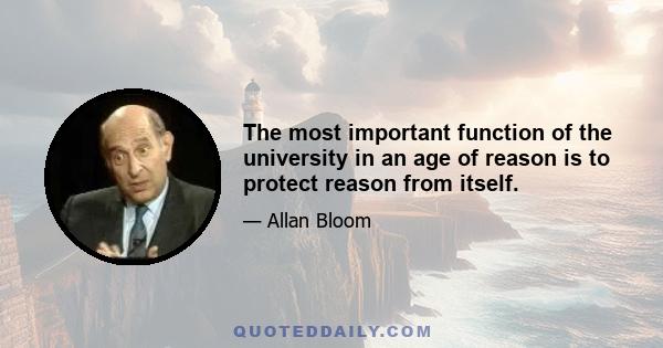 The most important function of the university in an age of reason is to protect reason from itself.