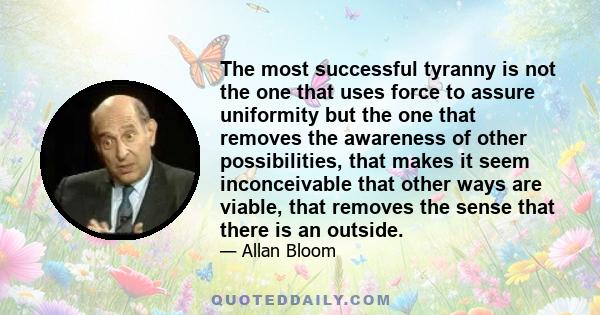 The most successful tyranny is not the one that uses force to assure uniformity but the one that removes the awareness of other possibilities, that makes it seem inconceivable that other ways are viable, that removes