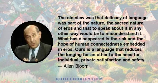 The old view was that delicacy of language was part of the nature, the sacred nature, of eros and that to speak about it in any other way would be to misunderstand it. What has disappeared is the risk and the hope of