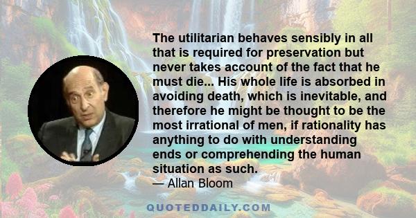 The utilitarian behaves sensibly in all that is required for preservation but never takes account of the fact that he must die... His whole life is absorbed in avoiding death, which is inevitable, and therefore he might 